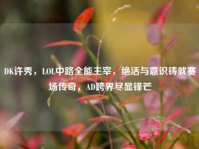 DK许秀，LOL中路全能主宰，绝活与意识铸就赛场传奇，AD跨界尽显锋芒