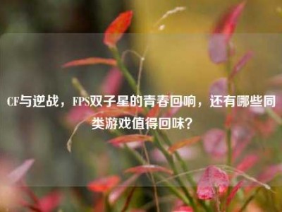 CF与逆战，FPS双子星的青春回响，还有哪些同类游戏值得回味？