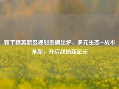 和平精英新区规划重磅出炉，多元生态+战术革新，开启战场新纪元