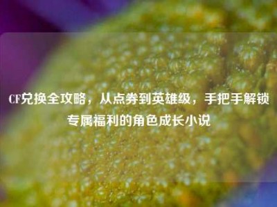 CF兑换全攻略，从点券到英雄级，手把手解锁专属福利的角色成长小说