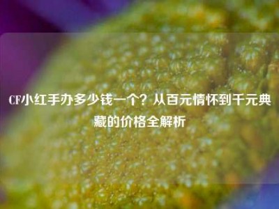 CF小红手办多少钱一个？从百元情怀到千元典藏的价格全解析
