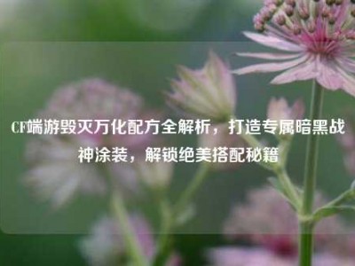 CF端游毁灭万化配方全解析，打造专属暗黑战神涂装，解锁绝美搭配秘籍