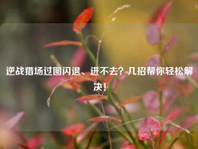 逆战猎场过图闪退、进不去？几招帮你轻松解决！