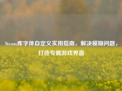 Steam库字体自定义实用指南，解决模糊问题，打造专属游戏界面