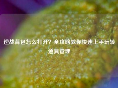 逆战背包怎么打开？全攻略教你快速上手玩转道具管理