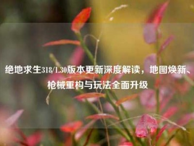 绝地求生318/1.30版本更新深度解读，地图焕新、枪械重构与玩法全面升级