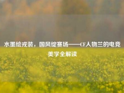 水墨绘戎装，国风绽赛场——CF人物兰的电竞美学全解读
