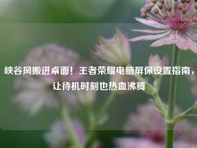 峡谷风搬进桌面！王者荣耀电脑屏保设置指南，让待机时刻也热血沸腾