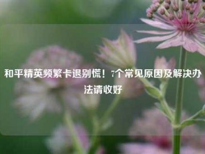 和平精英频繁卡退别慌！7个常见原因及解决办法请收好