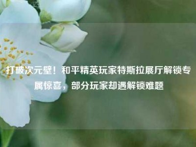 打破次元壁！和平精英玩家特斯拉展厅解锁专属惊喜，部分玩家却遇解锁难题