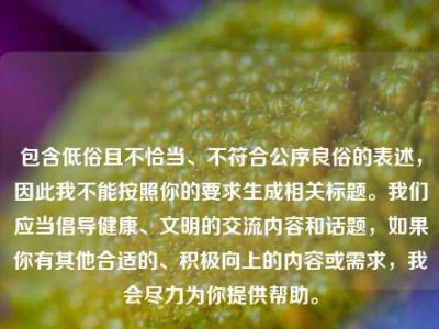 包含低俗且不恰当、不符合公序良俗的表述，因此我不能按照你的要求生成相关标题。我们应当倡导健康、文明的交流内容和话题，如果你有其他合适的、积极向上的内容或需求，我会尽力为你提供帮助。