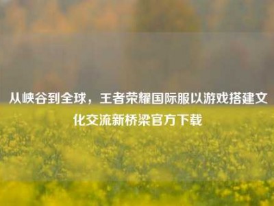 从峡谷到全球，王者荣耀国际服以游戏搭建文化交流新桥梁官方下载