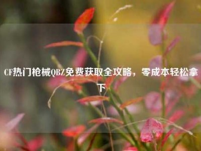 CF热门枪械QBZ免费获取全攻略，零成本轻松拿下