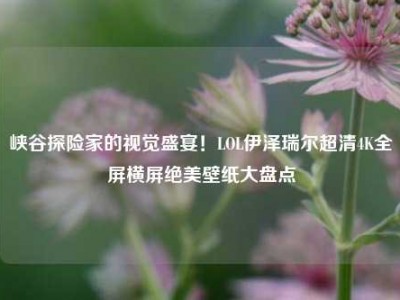 峡谷探险家的视觉盛宴！LOL伊泽瑞尔超清4K全屏横屏绝美壁纸大盘点
