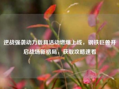 逆战强袭动力载具活动燃爆上线，钢铁巨兽开启战场新格局，获取攻略速看