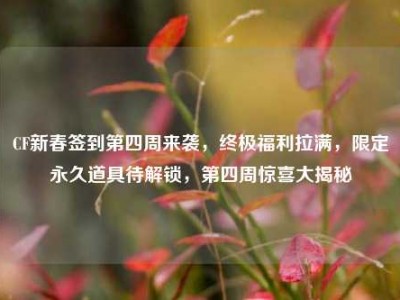 CF新春签到第四周来袭，终极福利拉满，限定永久道具待解锁，第四周惊喜大揭秘