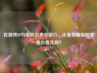 在游戏IP与版权边界中前行，王者荣耀版权究竟价值几何？