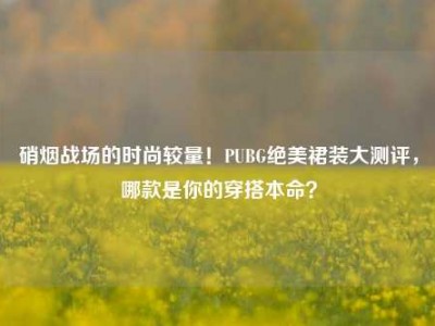 硝烟战场的时尚较量！PUBG绝美裙装大测评，哪款是你的穿搭本命？