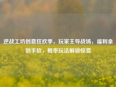 逆战工坊创意狂欢季，玩家主导战场，福利拿到手软，概率玩法解锁惊喜