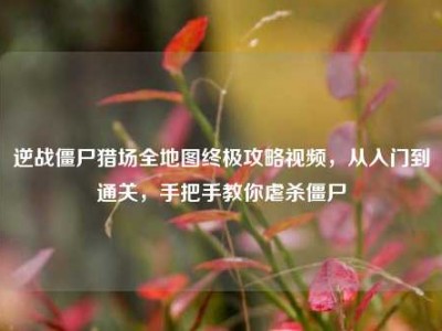 逆战僵尸猎场全地图终极攻略视频，从入门到通关，手把手教你虐杀僵尸