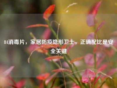 84消毒片，家居防疫隐形卫士，正确配比是安全关键