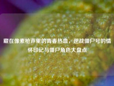 藏在像素枪声里的青春热血，逆战僵尸号的情怀印记与僵尸角色大盘点