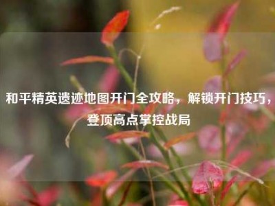 和平精英遗迹地图开门全攻略，解锁开门技巧，登顶高点掌控战局