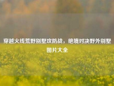 穿越火线荒野别墅攻防战，绝境对决野外别墅图片大全