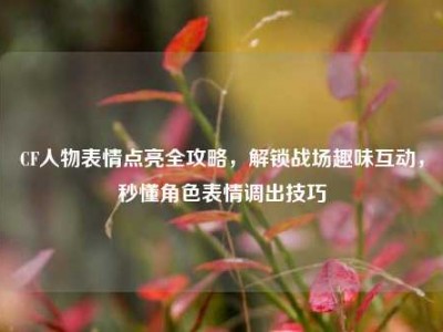 CF人物表情点亮全攻略，解锁战场趣味互动，秒懂角色表情调出技巧