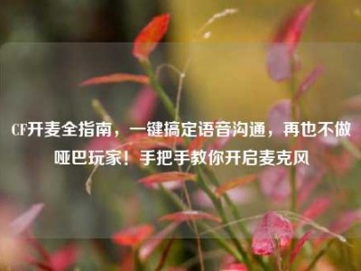 CF开麦全指南，一键搞定语音沟通，再也不做哑巴玩家！手把手教你开启麦克风