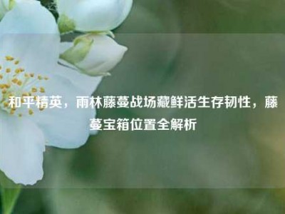 和平精英，雨林藤蔓战场藏鲜活生存韧性，藤蔓宝箱位置全解析