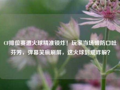 CF排位赛遭火球精准锁炸！玩家当场破防口吐芬芳，弹幕笑疯刷屏，这火球到底咋躲？