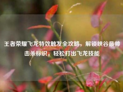 王者荣耀飞龙特效触发全攻略，解锁峡谷最帅击杀标识，轻松打出飞龙技能