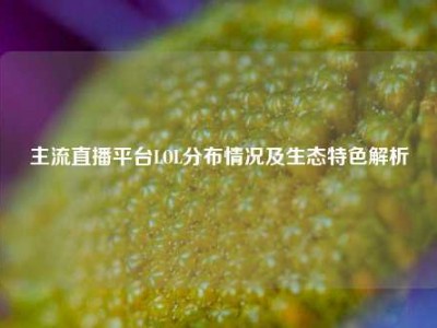 主流直播平台LOL分布情况及生态特色解析