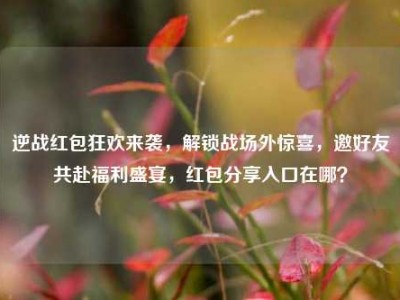 逆战红包狂欢来袭，解锁战场外惊喜，邀好友共赴福利盛宴，红包分享入口在哪？