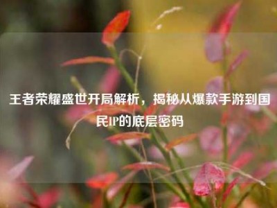 王者荣耀盛世开局解析，揭秘从爆款手游到国民IP的底层密码