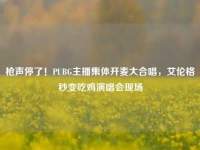 枪声停了！PUBG主播集体开麦大合唱，艾伦格秒变吃鸡演唱会现场