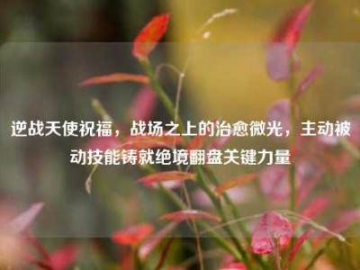 逆战天使祝福，战场之上的治愈微光，主动被动技能铸就绝境翻盘关键力量