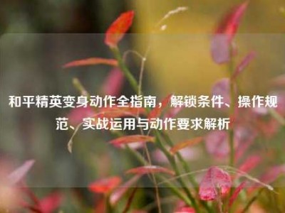 和平精英变身动作全指南，解锁条件、操作规范、实战运用与动作要求解析