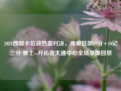 2021西部卡位战热血对决，库里狂飙49分+10记三分 勇士vs开拓者大通中心全场录像回放