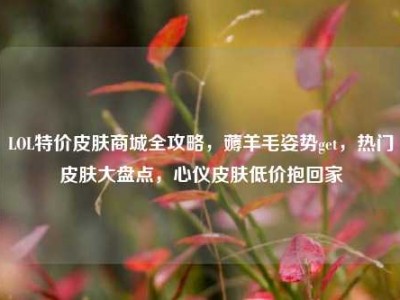 LOL特价皮肤商城全攻略，薅羊毛姿势get，热门皮肤大盘点，心仪皮肤低价抱回家