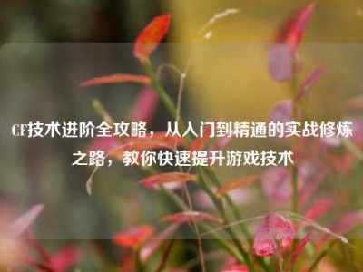CF技术进阶全攻略，从入门到精通的实战修炼之路，教你快速提升游戏技术