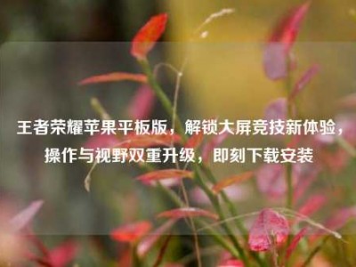 王者荣耀苹果平板版，解锁大屏竞技新体验，操作与视野双重升级，即刻下载安装
