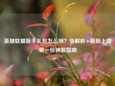英雄联盟新手礼包怎么领？全解析+萌新上路第一份神装指南