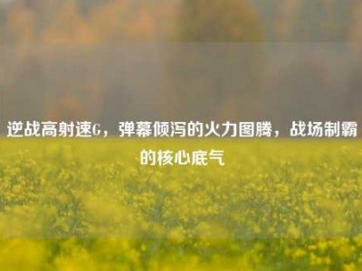 逆战高射速G，弹幕倾泻的火力图腾，战场制霸的核心底气