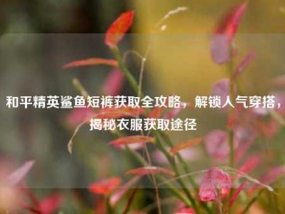 和平精英鲨鱼短裤获取全攻略，解锁人气穿搭，揭秘衣服获取途径