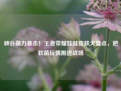 峡谷萌力暴击！王者荣耀娃娃皮肤大盘点，把软萌玩偶搬进战场