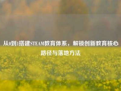 从0到1搭建STEAM教育体系，解锁创新教育核心路径与落地方法