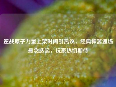 逆战原子力量上架时间引热议，经典神器返场悬念迭起，玩家热切期待