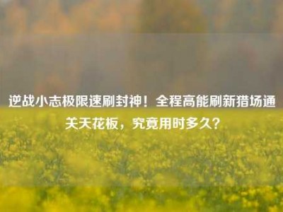 逆战小志极限速刷封神！全程高能刷新猎场通关天花板，究竟用时多久？